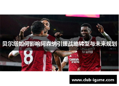 贝尔塔如何影响阿森纳引援战略转型与未来规划 贝尔塔如何影响阿森纳引援战略转型与未来规划