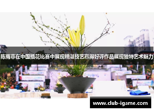 陈雨菲在中国插花比赛中展现精湛技艺赢得好评作品展现独特艺术魅力