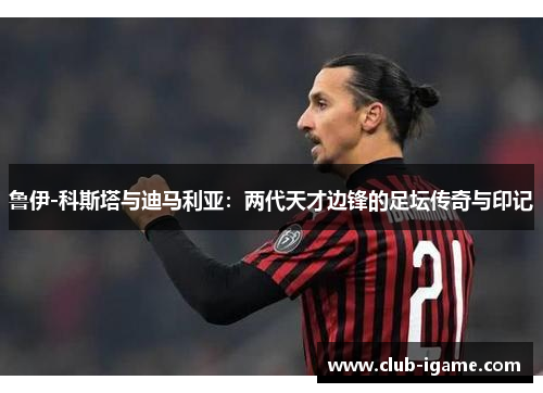 鲁伊-科斯塔与迪马利亚:两代天才边锋的足坛传奇与印记 鲁伊-科斯塔与迪马利亚:两代天才边锋的足坛传奇与印记