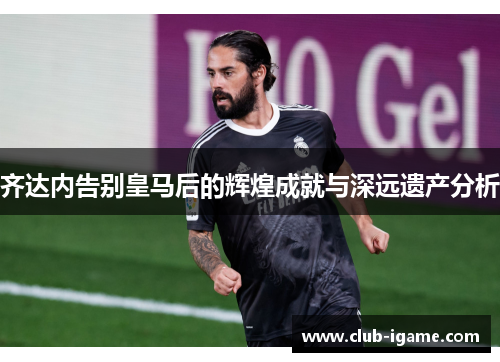 齐达内告别皇马后的辉煌成就与深远遗产分析