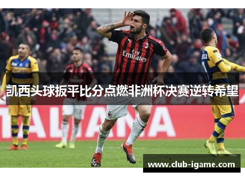 凯西头球扳平比分点燃非洲杯决赛逆转希望 凯西头球扳平比分点燃非洲杯决赛逆转希望