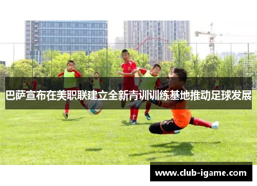 巴萨宣布在美职联建立全新青训训练基地推动足球发展