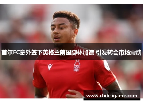 首尔FC意外签下英格兰前国脚林加德 引发转会市场震动